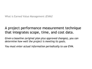 What is Earned Value Management (EVM)?



A project performance measurement technique
that integrates scope, time, and cost data.
Given a baseline (original plan plus approved changes), you can
determine how well the project is meeting its goals.
You must enter actual information periodically to use EVM.
 