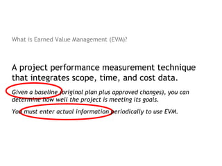 What is Earned Value Management (EVM)?



A project performance measurement technique
that integrates scope, time, and cost data.
Given a baseline (original plan plus approved changes), you can
determine how well the project is meeting its goals.
You must enter actual information periodically to use EVM.
 