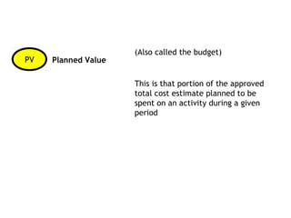 (Also called the budget)
PV   Planned Value

                     This is that portion of the approved
                     total cost estimate planned to be
                     spent on an activity during a given
                     period
 