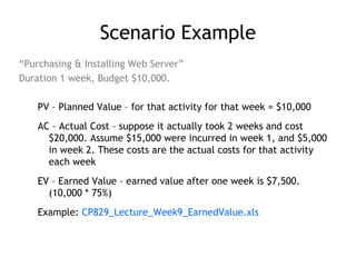 Scenario Example
“Purchasing & Installing Web Server”
Duration 1 week, Budget $10,000.

    PV – Planned Value – for that activity for that week = $10,000
    AC – Actual Cost – suppose it actually took 2 weeks and cost
      $20,000. Assume $15,000 were incurred in week 1, and $5,000
      in week 2. These costs are the actual costs for that activity
      each week
    EV – Earned Value – earned value after one week is $7,500.
      (10,000 * 75%)
    Example: CP829_Lecture_Week9_EarnedValue.xls
 