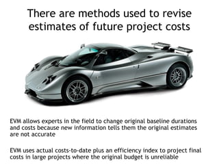 There are methods used to revise
      estimates of future project costs




EVM allows experts in the field to change original baseline durations
and costs because new information tells them the original estimates
are not accurate

EVM uses actual costs-to-date plus an efficiency index to project final
costs in large projects where the original budget is unreliable
 