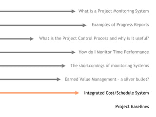What is a Project Monitoring System


                           Examples of Progress Reports


What is the Project Control Process and why is it useful?


                    How do I Monitor Time Performance


                The shortcomings of monitoring Systems


             Earned Value Management – a silver bullet?


                       Integrated Cost/Schedule System


                                       Project Baselines
 