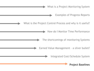 What is a Project Monitoring System


                           Examples of Progress Reports


What is the Project Control Process and why is it useful?


                    How do I Monitor Time Performance


                The shortcomings of monitoring Systems


             Earned Value Management – a silver bullet?


                       Integrated Cost/Schedule System


                                       Project Baselines
 