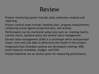 Review
Project monitoring system include; data collection; analysis and
reporting.
Project control steps include; baseline plan, progress measurement,
comparing actual against projected plan, and actions.
Performance can be monitored using tools such as; tracking Gantts,
control charts, baseline plans and earned value management.
Earned value management (EVM) is a technique which incorporated
scope, time and cost data to determine the health of the project.
Integrated Cost/Schedule systems are developed creating; WBS,
work/resource schedules, budget, and EVM.
Project baselines are an anchor point for measuring performance.
 