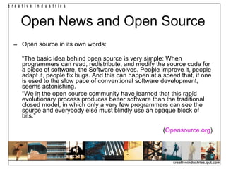 Open News and Open Source Open source in its own words: “ The basic idea behind open source is very simple: When programmers can read, redistribute, and modify the source code for a piece of software, the Software evolves. People improve it, people adapt it, people fix bugs. And this can happen at a speed that, if one is used to the slow pace of conventional software development, seems astonishing. “ We in the open source community have learned that this rapid evolutionary process produces better software than the traditional closed model, in which only a very few programmers can see the source and everybody else must blindly use an opaque block of bits.” ( Opensource.org ) 
