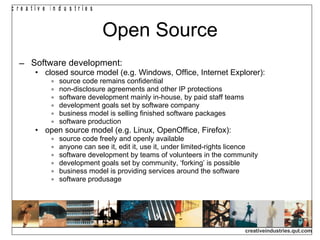 Open Source Software development: closed source model (e.g. Windows, Office, Internet Explorer): source code remains confidential non-disclosure agreements and other IP protections software development mainly in-house, by paid staff teams development goals set by software company business model is selling finished software packages software production open source model (e.g. Linux, OpenOffice, Firefox): source code freely and openly available anyone can see it, edit it, use it, under limited-rights licence software development by teams of volunteers in the community development goals set by community, ‘forking’ is possible business model is providing services around the software software produsage 