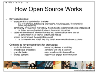 How Open Source Works Key assumptions: everyone has a contribution to make e.g. code changes, beta testing, error reports, feature requests, documentation, community leadership community involvement more likely if community experimentation is encouraged i.e. limited success if project direction is determined from above users will contribute if to do so is easy and beneficial for them and all i.e. combination of self-interest and altruistic motives shared ownership of the project is crucial i.e. contributions less likely if they only benefit a commercial software publisher Compare to key preconditions for produsage: equipotential users: everybody knows  something probabilistic processes: someone  will find a solution granular tasks: even small contributions add up shared content: nobody will exploit the community 
