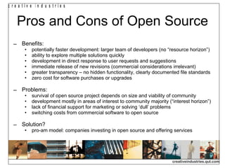 Pros and Cons of Open Source Benefits: potentially faster development: larger team of developers (no “resource horizon”) ability to explore multiple solutions quickly development in direct response to user requests and suggestions immediate release of new revisions (commercial considerations irrelevant) greater transparency – no hidden functionality, clearly documented file standards zero cost for software purchases or upgrades Problems: survival of open source project depends on size and viability of community development mostly in areas of interest to community majority (“interest horizon”) lack of financial support for marketing or solving ‘dull’ problems switching costs from commercial software to open source Solution? pro-am model: companies investing in open source and offering services 