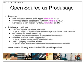 Open Source as Produsage Key aspects: “ user innovation network” (von Hippel,  Feller et al.  ch. 14) “ networked-enabled collaboration” (O’Reilly,  Feller et al.  ch. 24) “ architecture of participation” (O’Reilly,  Feller et al.  ch. 24) Produsage principles: open participation, communal evaluation project is open for anyone to make contributions (which are tested by the community) fluid heterarchy,  ad hoc  meritocracy constructive contributors grow in community esteem and influence unfinished artefacts, continuing process project is never finished, always under development common property, individual rewards project is only feasible with open source licencing, but individuals can benefit Open source as early precursor to wider produsage trends… 