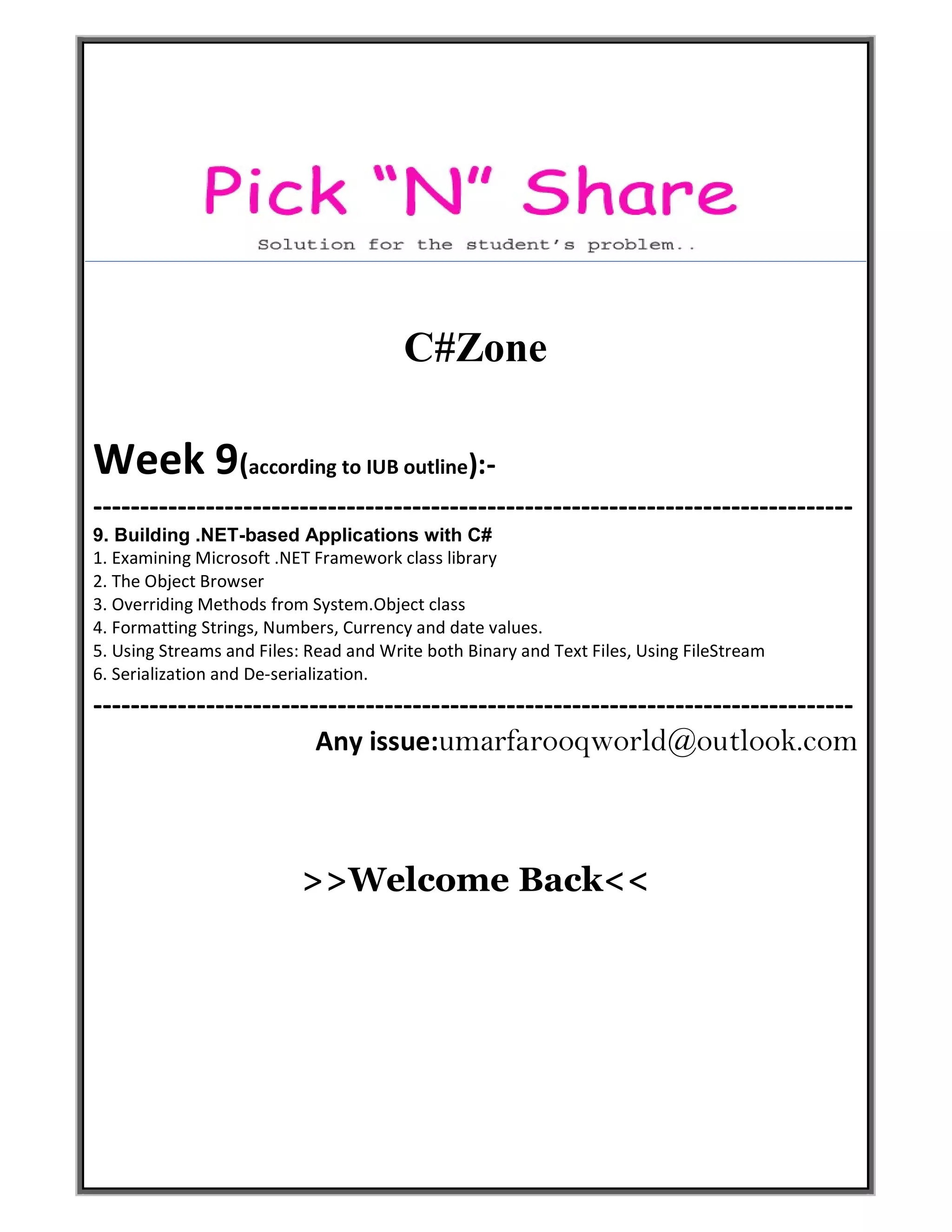 C#Zone
Week 9(according to IUB outline):-
---------------------------------------------------------------------------------
9. Building .NET-based Applications with C#
1. Examining Microsoft .NET Framework class library
2. The Object Browser
3. Overriding Methods from System.Object class
4. Formatting Strings, Numbers, Currency and date values.
5. Using Streams and Files: Read and Write both Binary and Text Files, Using FileStream
6. Serialization and De-serialization.
---------------------------------------------------------------------------------
Any issue:umarfarooqworld@outlook.com
>>Welcome Back<<
 