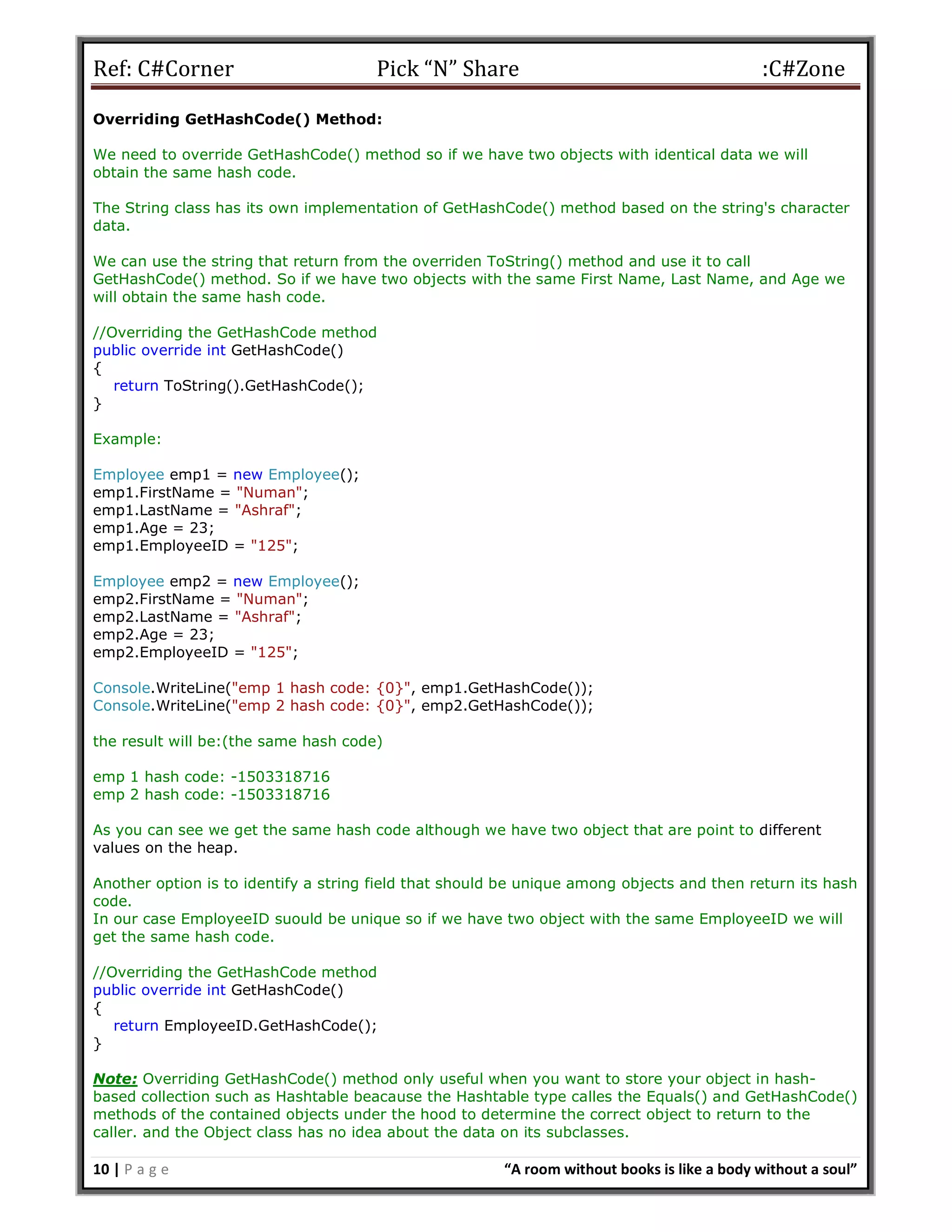 Ref: C#Corner Pick “N” Share :C#Zone
10 | P a g e “A room without books is like a body without a soul”
Overriding GetHashCode() Method:
We need to override GetHashCode() method so if we have two objects with identical data we will
obtain the same hash code.
The String class has its own implementation of GetHashCode() method based on the string's character
data.
We can use the string that return from the overriden ToString() method and use it to call
GetHashCode() method. So if we have two objects with the same First Name, Last Name, and Age we
will obtain the same hash code.
//Overriding the GetHashCode method
public override int GetHashCode()
{
return ToString().GetHashCode();
}
Example:
Employee emp1 = new Employee();
emp1.FirstName = "Numan";
emp1.LastName = "Ashraf";
emp1.Age = 23;
emp1.EmployeeID = "125";
Employee emp2 = new Employee();
emp2.FirstName = "Numan";
emp2.LastName = "Ashraf";
emp2.Age = 23;
emp2.EmployeeID = "125";
Console.WriteLine("emp 1 hash code: {0}", emp1.GetHashCode());
Console.WriteLine("emp 2 hash code: {0}", emp2.GetHashCode());
the result will be:(the same hash code)
emp 1 hash code: -1503318716
emp 2 hash code: -1503318716
As you can see we get the same hash code although we have two object that are point to different
values on the heap.
Another option is to identify a string field that should be unique among objects and then return its hash
code.
In our case EmployeeID suould be unique so if we have two object with the same EmployeeID we will
get the same hash code.
//Overriding the GetHashCode method
public override int GetHashCode()
{
return EmployeeID.GetHashCode();
}
Note: Overriding GetHashCode() method only useful when you want to store your object in hash-
based collection such as Hashtable beacause the Hashtable type calles the Equals() and GetHashCode()
methods of the contained objects under the hood to determine the correct object to return to the
caller. and the Object class has no idea about the data on its subclasses.
 