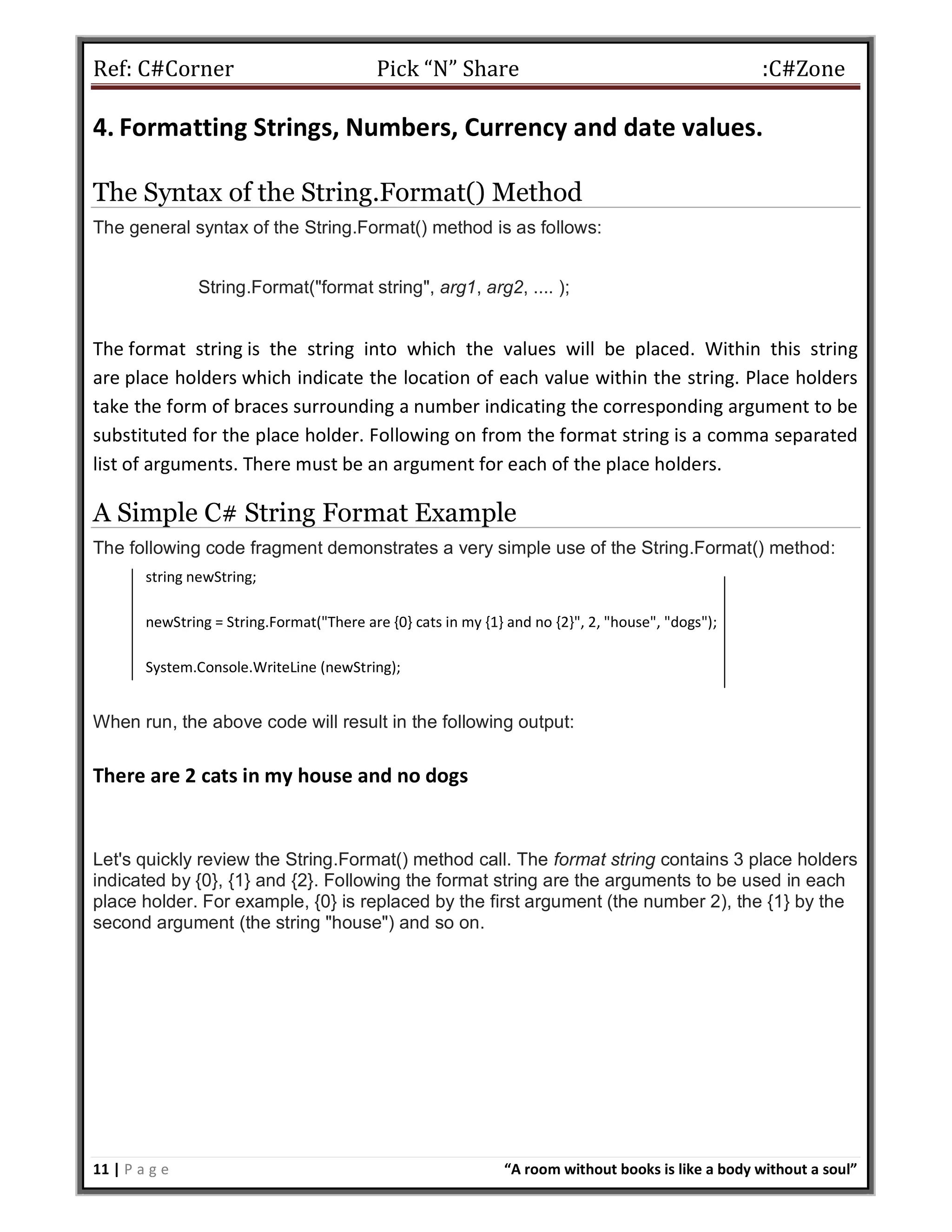 Ref: C#Corner Pick “N” Share :C#Zone
11 | P a g e “A room without books is like a body without a soul”
4. Formatting Strings, Numbers, Currency and date values.
The Syntax of the String.Format() Method
The general syntax of the String.Format() method is as follows:
String.Format("format string", arg1, arg2, .... );
The format string is the string into which the values will be placed. Within this string
are place holders which indicate the location of each value within the string. Place holders
take the form of braces surrounding a number indicating the corresponding argument to be
substituted for the place holder. Following on from the format string is a comma separated
list of arguments. There must be an argument for each of the place holders.
A Simple C# String Format Example
The following code fragment demonstrates a very simple use of the String.Format() method:
string newString;
newString = String.Format("There are {0} cats in my {1} and no {2}", 2, "house", "dogs");
System.Console.WriteLine (newString);
When run, the above code will result in the following output:
There are 2 cats in my house and no dogs
Let's quickly review the String.Format() method call. The format string contains 3 place holders
indicated by {0}, {1} and {2}. Following the format string are the arguments to be used in each
place holder. For example, {0} is replaced by the first argument (the number 2), the {1} by the
second argument (the string "house") and so on.
 