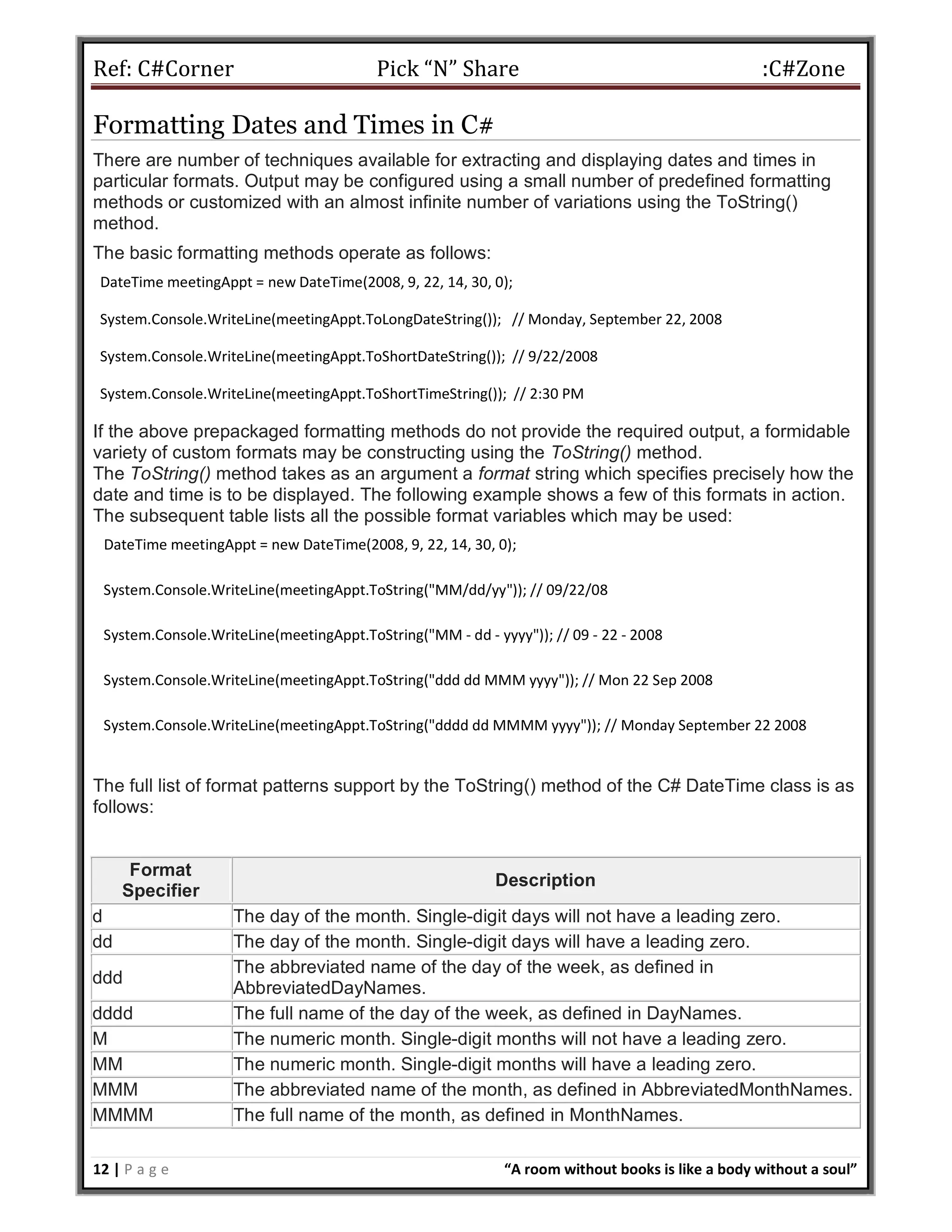 Ref: C#Corner Pick “N” Share :C#Zone
12 | P a g e “A room without books is like a body without a soul”
Formatting Dates and Times in C#
There are number of techniques available for extracting and displaying dates and times in
particular formats. Output may be configured using a small number of predefined formatting
methods or customized with an almost infinite number of variations using the ToString()
method.
The basic formatting methods operate as follows:
DateTime meetingAppt = new DateTime(2008, 9, 22, 14, 30, 0);
System.Console.WriteLine(meetingAppt.ToLongDateString()); // Monday, September 22, 2008
System.Console.WriteLine(meetingAppt.ToShortDateString()); // 9/22/2008
System.Console.WriteLine(meetingAppt.ToShortTimeString()); // 2:30 PM
If the above prepackaged formatting methods do not provide the required output, a formidable
variety of custom formats may be constructing using the ToString() method.
The ToString() method takes as an argument a format string which specifies precisely how the
date and time is to be displayed. The following example shows a few of this formats in action.
The subsequent table lists all the possible format variables which may be used:
DateTime meetingAppt = new DateTime(2008, 9, 22, 14, 30, 0);
System.Console.WriteLine(meetingAppt.ToString("MM/dd/yy")); // 09/22/08
System.Console.WriteLine(meetingAppt.ToString("MM - dd - yyyy")); // 09 - 22 - 2008
System.Console.WriteLine(meetingAppt.ToString("ddd dd MMM yyyy")); // Mon 22 Sep 2008
System.Console.WriteLine(meetingAppt.ToString("dddd dd MMMM yyyy")); // Monday September 22 2008
The full list of format patterns support by the ToString() method of the C# DateTime class is as
follows:
Format
Specifier
Description
d The day of the month. Single-digit days will not have a leading zero.
dd The day of the month. Single-digit days will have a leading zero.
ddd
The abbreviated name of the day of the week, as defined in
AbbreviatedDayNames.
dddd The full name of the day of the week, as defined in DayNames.
M The numeric month. Single-digit months will not have a leading zero.
MM The numeric month. Single-digit months will have a leading zero.
MMM The abbreviated name of the month, as defined in AbbreviatedMonthNames.
MMMM The full name of the month, as defined in MonthNames.
 