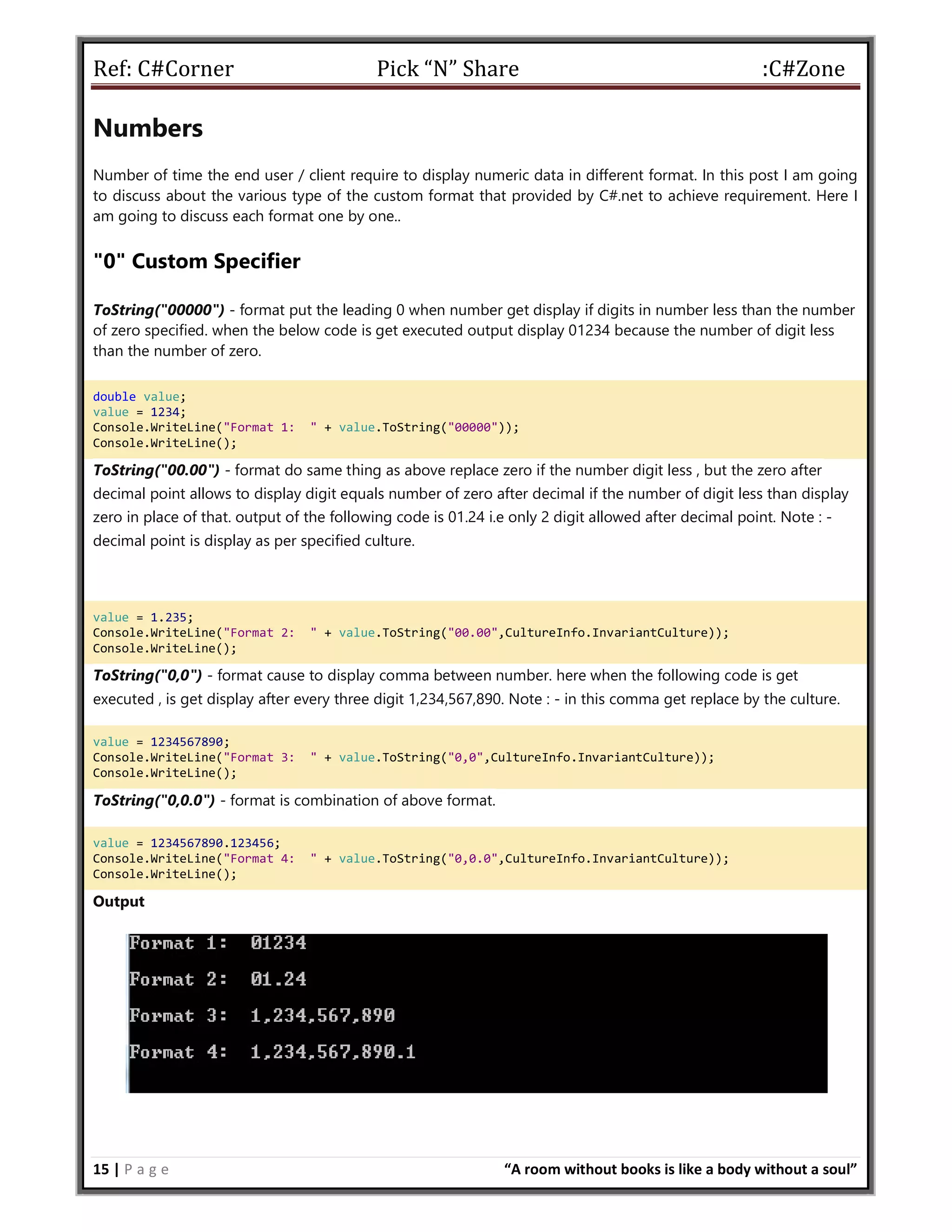 Ref: C#Corner Pick “N” Share :C#Zone
15 | P a g e “A room without books is like a body without a soul”
Numbers
Number of time the end user / client require to display numeric data in different format. In this post I am going
to discuss about the various type of the custom format that provided by C#.net to achieve requirement. Here I
am going to discuss each format one by one..
"0" Custom Specifier
ToString("00000") - format put the leading 0 when number get display if digits in number less than the number
of zero specified. when the below code is get executed output display 01234 because the number of digit less
than the number of zero.
double value;
value = 1234;
Console.WriteLine("Format 1: " + value.ToString("00000"));
Console.WriteLine();
ToString("00.00") - format do same thing as above replace zero if the number digit less , but the zero after
decimal point allows to display digit equals number of zero after decimal if the number of digit less than display
zero in place of that. output of the following code is 01.24 i.e only 2 digit allowed after decimal point. Note : -
decimal point is display as per specified culture.
value = 1.235;
Console.WriteLine("Format 2: " + value.ToString("00.00",CultureInfo.InvariantCulture));
Console.WriteLine();
ToString("0,0") - format cause to display comma between number. here when the following code is get
executed , is get display after every three digit 1,234,567,890. Note : - in this comma get replace by the culture.
value = 1234567890;
Console.WriteLine("Format 3: " + value.ToString("0,0",CultureInfo.InvariantCulture));
Console.WriteLine();
ToString("0,0.0") - format is combination of above format.
value = 1234567890.123456;
Console.WriteLine("Format 4: " + value.ToString("0,0.0",CultureInfo.InvariantCulture));
Console.WriteLine();
Output
 