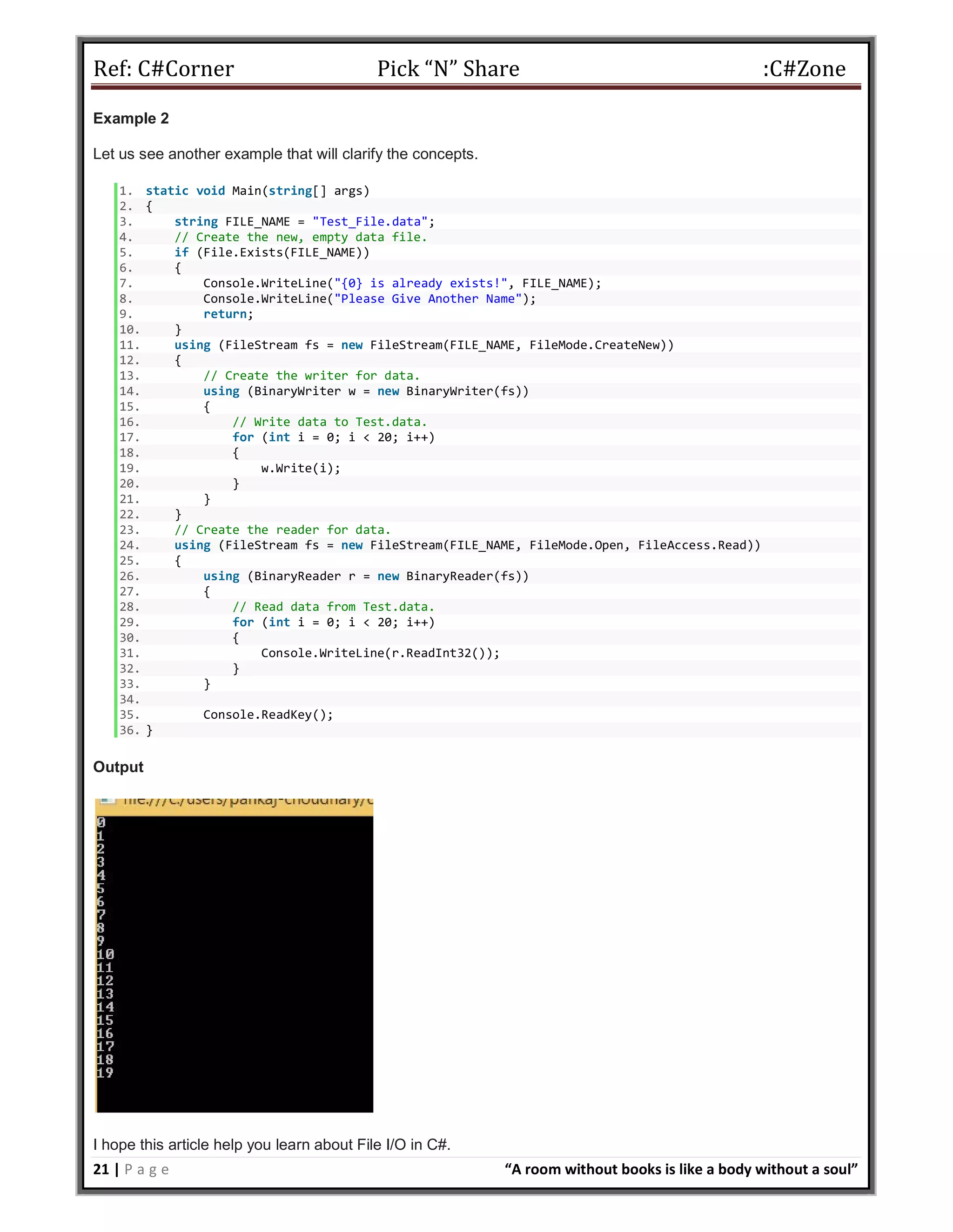 Ref: C#Corner Pick “N” Share :C#Zone
21 | P a g e “A room without books is like a body without a soul”
Example 2
Let us see another example that will clarify the concepts.
1. static void Main(string[] args)
2. {
3. string FILE_NAME = "Test_File.data";
4. // Create the new, empty data file.
5. if (File.Exists(FILE_NAME))
6. {
7. Console.WriteLine("{0} is already exists!", FILE_NAME);
8. Console.WriteLine("Please Give Another Name");
9. return;
10. }
11. using (FileStream fs = new FileStream(FILE_NAME, FileMode.CreateNew))
12. {
13. // Create the writer for data.
14. using (BinaryWriter w = new BinaryWriter(fs))
15. {
16. // Write data to Test.data.
17. for (int i = 0; i < 20; i++)
18. {
19. w.Write(i);
20. }
21. }
22. }
23. // Create the reader for data.
24. using (FileStream fs = new FileStream(FILE_NAME, FileMode.Open, FileAccess.Read))
25. {
26. using (BinaryReader r = new BinaryReader(fs))
27. {
28. // Read data from Test.data.
29. for (int i = 0; i < 20; i++)
30. {
31. Console.WriteLine(r.ReadInt32());
32. }
33. }
34.
35. Console.ReadKey();
36. }
Output
I hope this article help you learn about File I/O in C#.
 