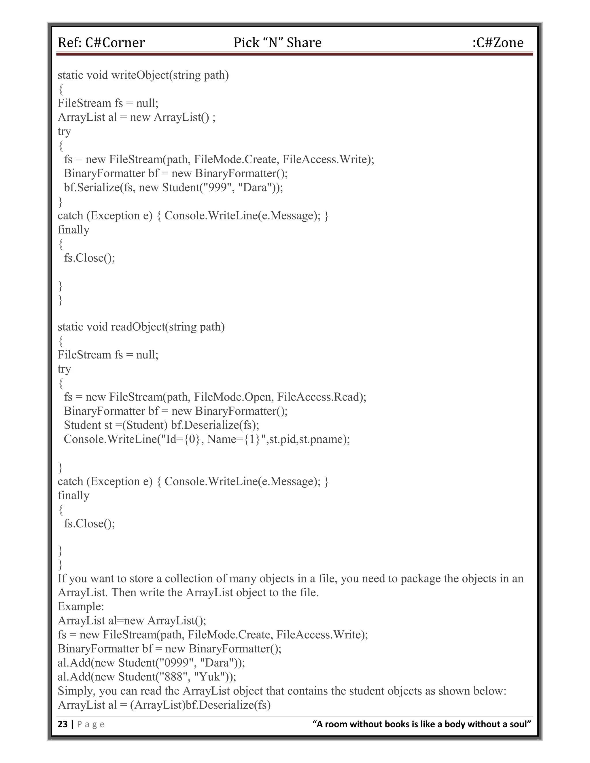 Ref: C#Corner Pick “N” Share :C#Zone
23 | P a g e “A room without books is like a body without a soul”
static void writeObject(string path)
{
FileStream fs = null;
ArrayList al = new ArrayList() ;
try
{
fs = new FileStream(path, FileMode.Create, FileAccess.Write);
BinaryFormatter bf = new BinaryFormatter();
bf.Serialize(fs, new Student("999", "Dara"));
}
catch (Exception e) { Console.WriteLine(e.Message); }
finally
{
fs.Close();
}
}
static void readObject(string path)
{
FileStream fs = null;
try
{
fs = new FileStream(path, FileMode.Open, FileAccess.Read);
BinaryFormatter bf = new BinaryFormatter();
Student st =(Student) bf.Deserialize(fs);
Console.WriteLine("Id={0}, Name={1}",st.pid,st.pname);
}
catch (Exception e) { Console.WriteLine(e.Message); }
finally
{
fs.Close();
}
}
If you want to store a collection of many objects in a file, you need to package the objects in an
ArrayList. Then write the ArrayList object to the file.
Example:
ArrayList al=new ArrayList();
fs = new FileStream(path, FileMode.Create, FileAccess.Write);
BinaryFormatter bf = new BinaryFormatter();
al.Add(new Student("0999", "Dara"));
al.Add(new Student("888", "Yuk"));
Simply, you can read the ArrayList object that contains the student objects as shown below:
ArrayList al = (ArrayList)bf.Deserialize(fs)
 