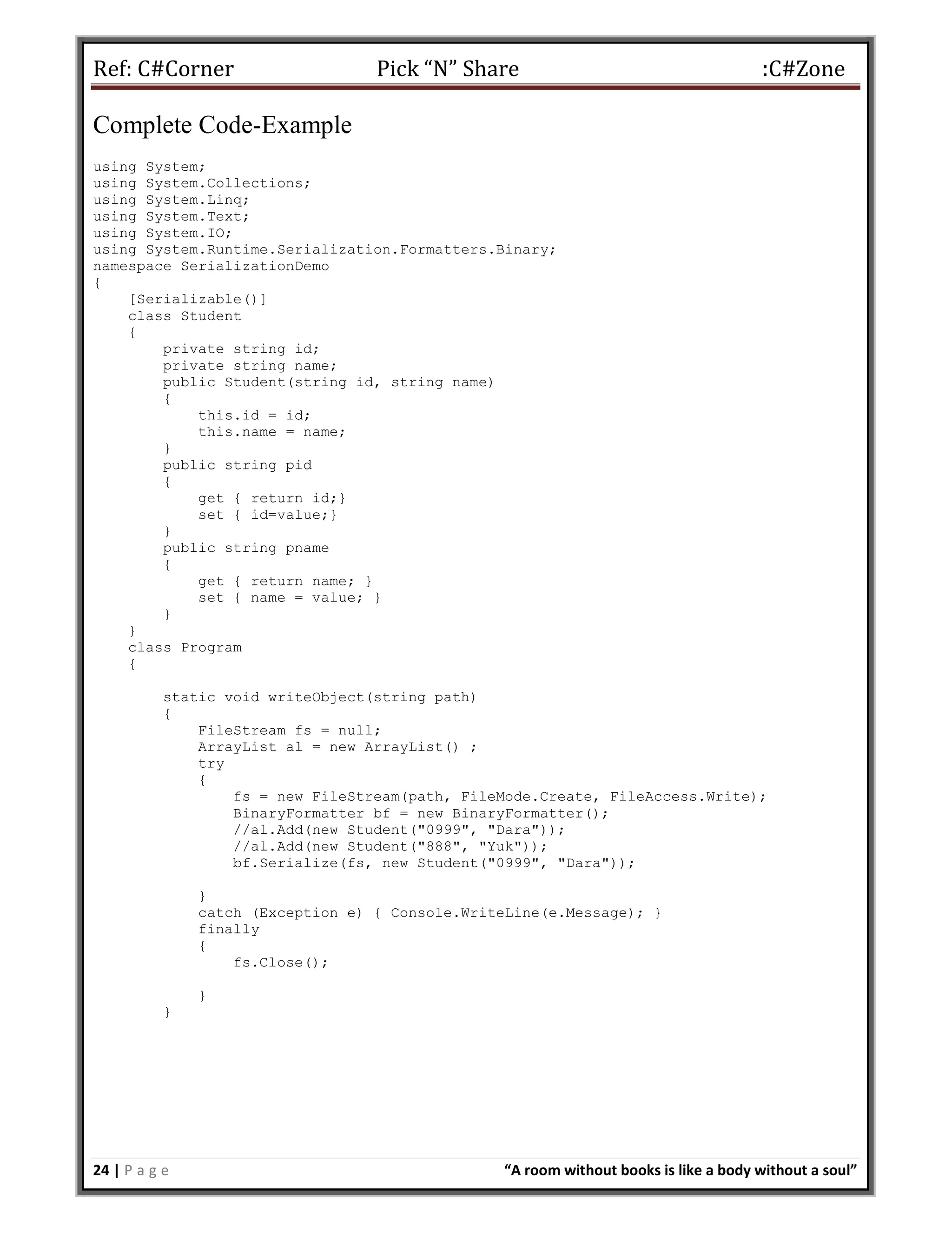 Ref: C#Corner Pick “N” Share :C#Zone
24 | P a g e “A room without books is like a body without a soul”
Complete Code-Example
using System;
using System.Collections;
using System.Linq;
using System.Text;
using System.IO;
using System.Runtime.Serialization.Formatters.Binary;
namespace SerializationDemo
{
[Serializable()]
class Student
{
private string id;
private string name;
public Student(string id, string name)
{
this.id = id;
this.name = name;
}
public string pid
{
get { return id;}
set { id=value;}
}
public string pname
{
get { return name; }
set { name = value; }
}
}
class Program
{
static void writeObject(string path)
{
FileStream fs = null;
ArrayList al = new ArrayList() ;
try
{
fs = new FileStream(path, FileMode.Create, FileAccess.Write);
BinaryFormatter bf = new BinaryFormatter();
//al.Add(new Student("0999", "Dara"));
//al.Add(new Student("888", "Yuk"));
bf.Serialize(fs, new Student("0999", "Dara"));
}
catch (Exception e) { Console.WriteLine(e.Message); }
finally
{
fs.Close();
}
}
 