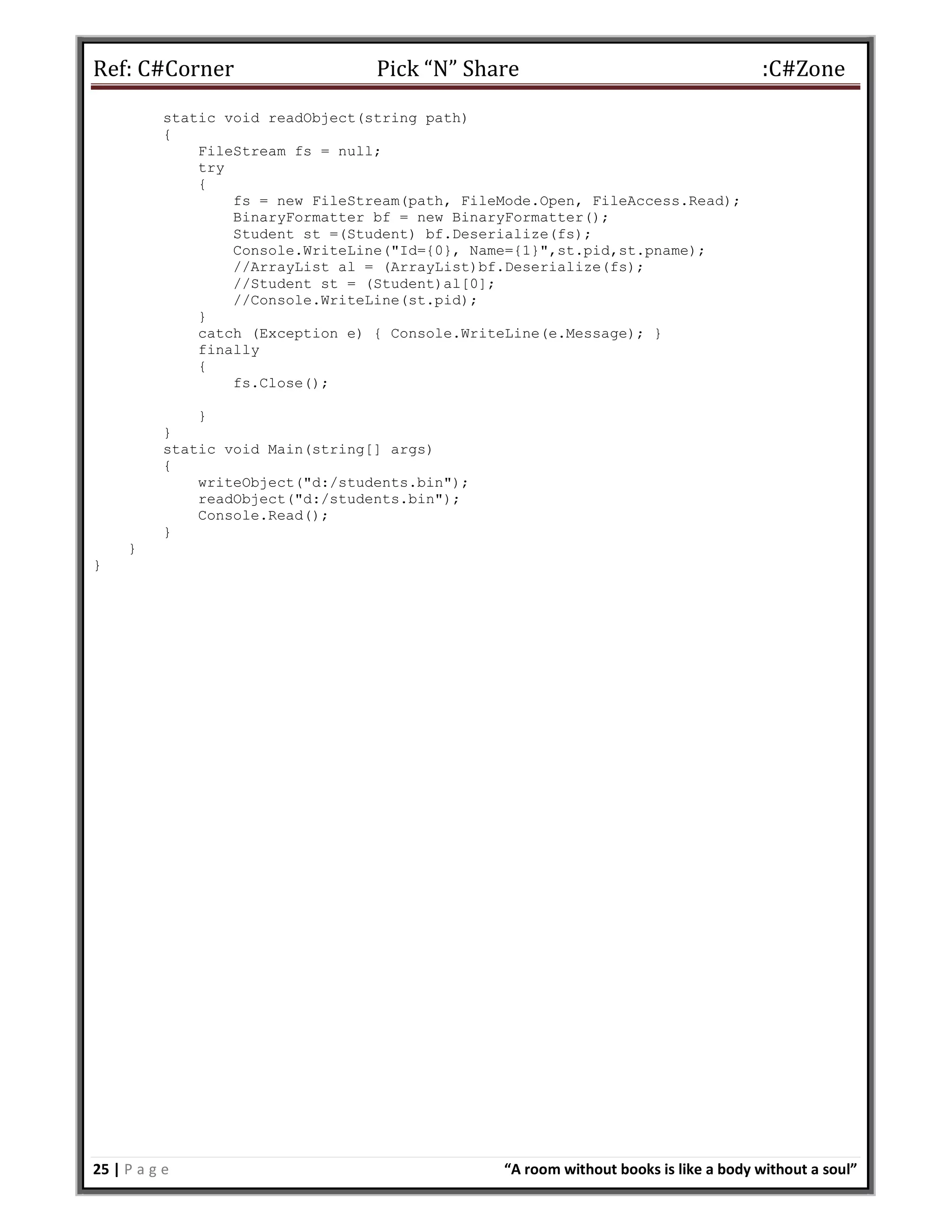 Ref: C#Corner Pick “N” Share :C#Zone
25 | P a g e “A room without books is like a body without a soul”
static void readObject(string path)
{
FileStream fs = null;
try
{
fs = new FileStream(path, FileMode.Open, FileAccess.Read);
BinaryFormatter bf = new BinaryFormatter();
Student st =(Student) bf.Deserialize(fs);
Console.WriteLine("Id={0}, Name={1}",st.pid,st.pname);
//ArrayList al = (ArrayList)bf.Deserialize(fs);
//Student st = (Student)al[0];
//Console.WriteLine(st.pid);
}
catch (Exception e) { Console.WriteLine(e.Message); }
finally
{
fs.Close();
}
}
static void Main(string[] args)
{
writeObject("d:/students.bin");
readObject("d:/students.bin");
Console.Read();
}
}
}
 