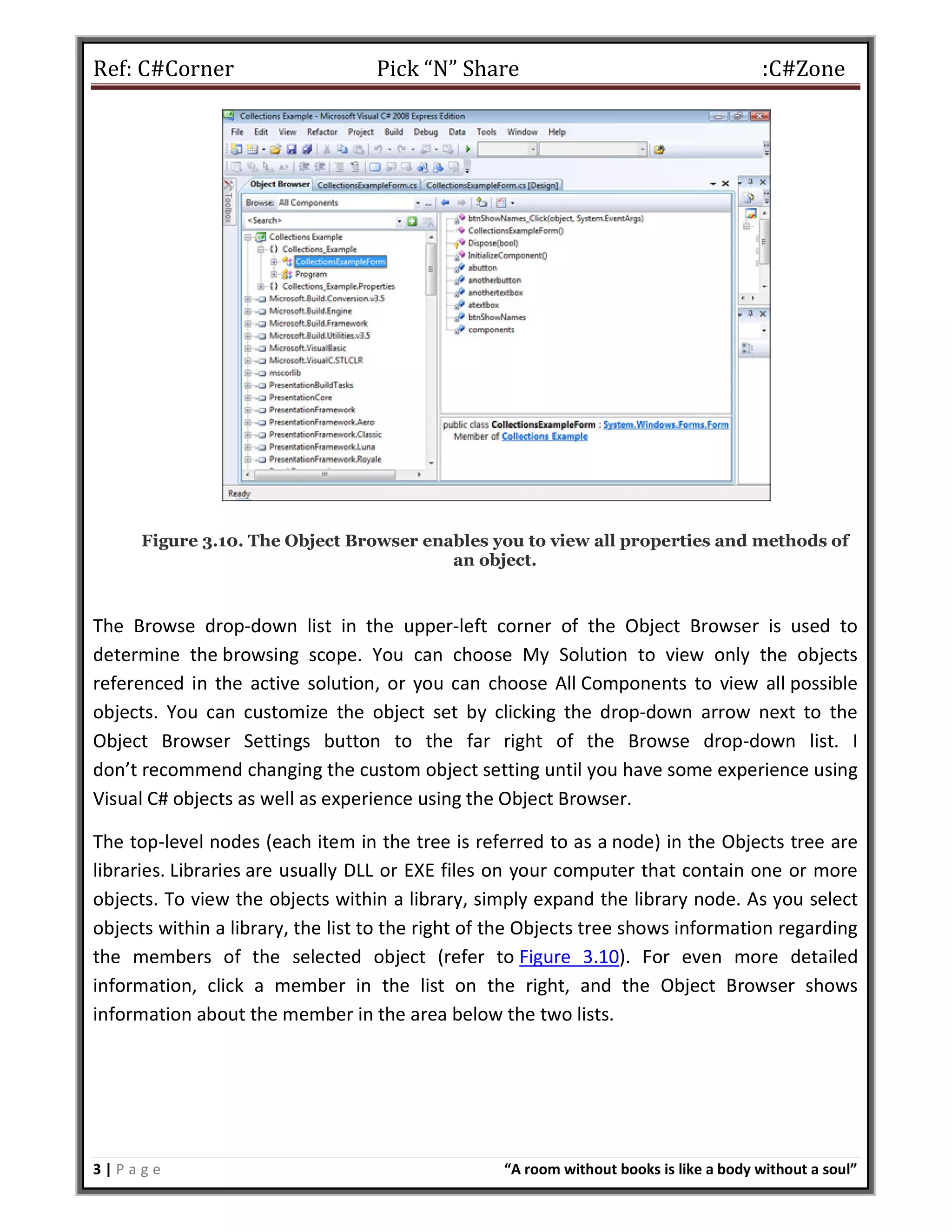 Ref: C#Corner Pick “N” Share :C#Zone
3 | P a g e “A room without books is like a body without a soul”
Figure 3.10. The Object Browser enables you to view all properties and methods of
an object.
The Browse drop-down list in the upper-left corner of the Object Browser is used to
determine the browsing scope. You can choose My Solution to view only the objects
referenced in the active solution, or you can choose All Components to view all possible
objects. You can customize the object set by clicking the drop-down arrow next to the
Object Browser Settings button to the far right of the Browse drop-down list. I
don’t recommend changing the custom object setting until you have some experience using
Visual C# objects as well as experience using the Object Browser.
The top-level nodes (each item in the tree is referred to as a node) in the Objects tree are
libraries. Libraries are usually DLL or EXE files on your computer that contain one or more
objects. To view the objects within a library, simply expand the library node. As you select
objects within a library, the list to the right of the Objects tree shows information regarding
the members of the selected object (refer to Figure 3.10). For even more detailed
information, click a member in the list on the right, and the Object Browser shows
information about the member in the area below the two lists.
 