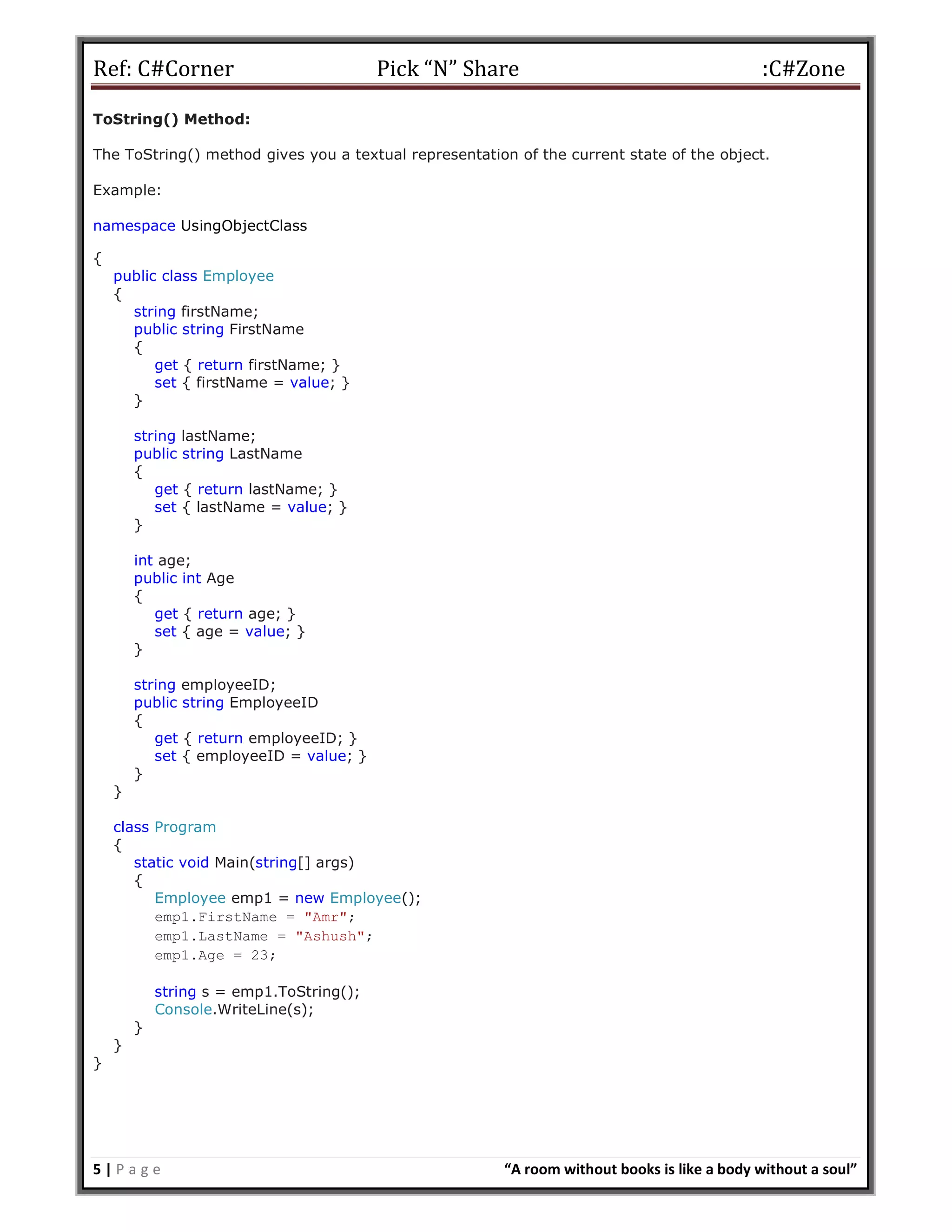 Ref: C#Corner Pick “N” Share :C#Zone
5 | P a g e “A room without books is like a body without a soul”
ToString() Method:
The ToString() method gives you a textual representation of the current state of the object.
Example:
namespace UsingObjectClass
{
public class Employee
{
string firstName;
public string FirstName
{
get { return firstName; }
set { firstName = value; }
}
string lastName;
public string LastName
{
get { return lastName; }
set { lastName = value; }
}
int age;
public int Age
{
get { return age; }
set { age = value; }
}
string employeeID;
public string EmployeeID
{
get { return employeeID; }
set { employeeID = value; }
}
}
class Program
{
static void Main(string[] args)
{
Employee emp1 = new Employee();
emp1.FirstName = "Amr";
emp1.LastName = "Ashush";
emp1.Age = 23;
string s = emp1.ToString();
Console.WriteLine(s);
}
}
}
 