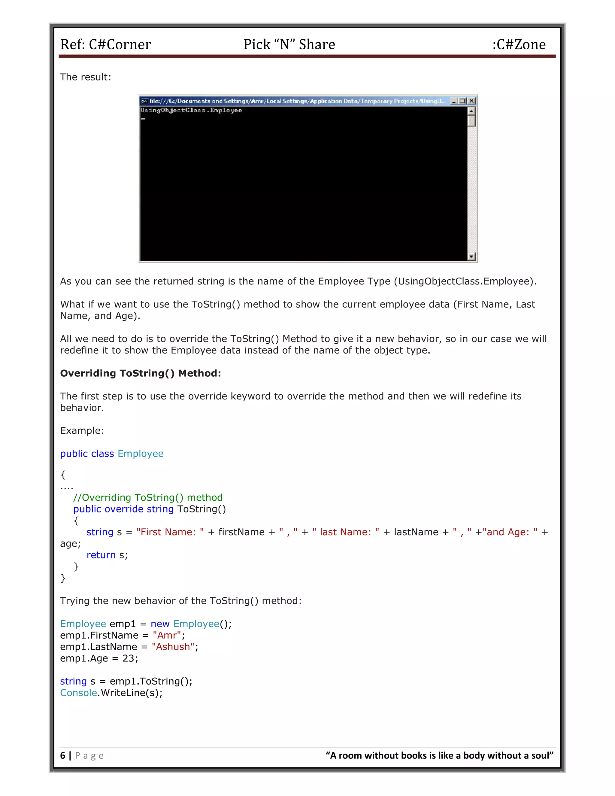 Ref: C#Corner Pick “N” Share :C#Zone
6 | P a g e “A room without books is like a body without a soul”
The result:
As you can see the returned string is the name of the Employee Type (UsingObjectClass.Employee).
What if we want to use the ToString() method to show the current employee data (First Name, Last
Name, and Age).
All we need to do is to override the ToString() Method to give it a new behavior, so in our case we will
redefine it to show the Employee data instead of the name of the object type.
Overriding ToString() Method:
The first step is to use the override keyword to override the method and then we will redefine its
behavior.
Example:
public class Employee
{
....
//Overriding ToString() method
public override string ToString()
{
string s = "First Name: " + firstName + " , " + " last Name: " + lastName + " , " +"and Age: " +
age;
return s;
}
}
Trying the new behavior of the ToString() method:
Employee emp1 = new Employee();
emp1.FirstName = "Amr";
emp1.LastName = "Ashush";
emp1.Age = 23;
string s = emp1.ToString();
Console.WriteLine(s);
 