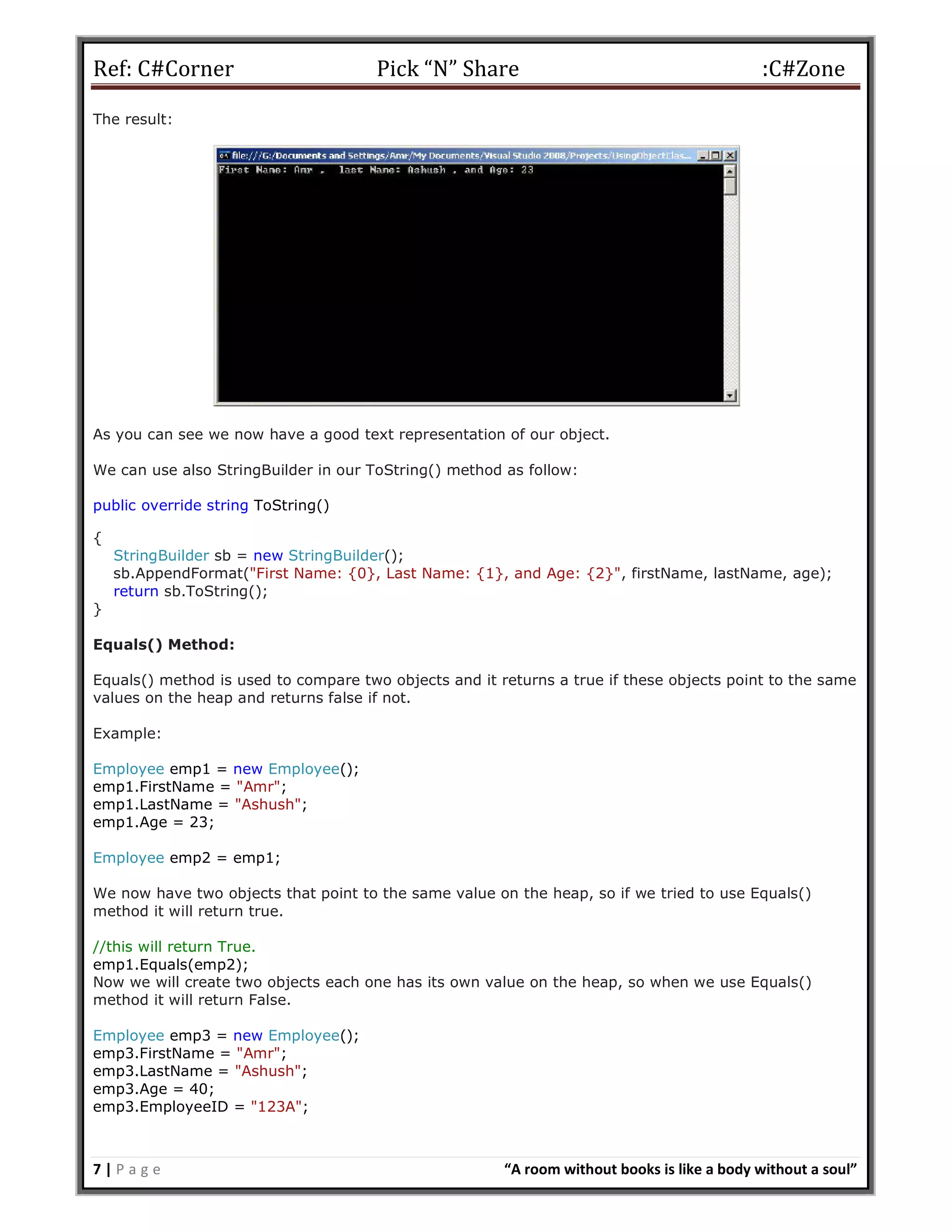 Ref: C#Corner Pick “N” Share :C#Zone
7 | P a g e “A room without books is like a body without a soul”
The result:
As you can see we now have a good text representation of our object.
We can use also StringBuilder in our ToString() method as follow:
public override string ToString()
{
StringBuilder sb = new StringBuilder();
sb.AppendFormat("First Name: {0}, Last Name: {1}, and Age: {2}", firstName, lastName, age);
return sb.ToString();
}
Equals() Method:
Equals() method is used to compare two objects and it returns a true if these objects point to the same
values on the heap and returns false if not.
Example:
Employee emp1 = new Employee();
emp1.FirstName = "Amr";
emp1.LastName = "Ashush";
emp1.Age = 23;
Employee emp2 = emp1;
We now have two objects that point to the same value on the heap, so if we tried to use Equals()
method it will return true.
//this will return True.
emp1.Equals(emp2);
Now we will create two objects each one has its own value on the heap, so when we use Equals()
method it will return False.
Employee emp3 = new Employee();
emp3.FirstName = "Amr";
emp3.LastName = "Ashush";
emp3.Age = 40;
emp3.EmployeeID = "123A";
 