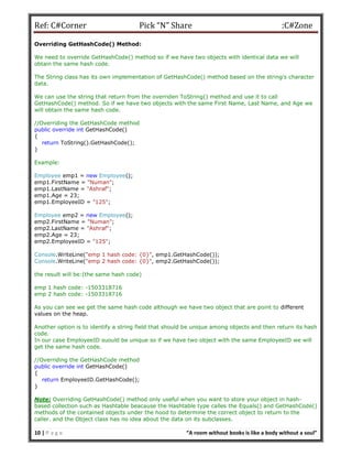 Ref: C#Corner Pick “N” Share :C#Zone
10 | P a g e “A room without books is like a body without a soul”
Overriding GetHashCode() Method:
We need to override GetHashCode() method so if we have two objects with identical data we will
obtain the same hash code.
The String class has its own implementation of GetHashCode() method based on the string's character
data.
We can use the string that return from the overriden ToString() method and use it to call
GetHashCode() method. So if we have two objects with the same First Name, Last Name, and Age we
will obtain the same hash code.
//Overriding the GetHashCode method
public override int GetHashCode()
{
return ToString().GetHashCode();
}
Example:
Employee emp1 = new Employee();
emp1.FirstName = "Numan";
emp1.LastName = "Ashraf";
emp1.Age = 23;
emp1.EmployeeID = "125";
Employee emp2 = new Employee();
emp2.FirstName = "Numan";
emp2.LastName = "Ashraf";
emp2.Age = 23;
emp2.EmployeeID = "125";
Console.WriteLine("emp 1 hash code: {0}", emp1.GetHashCode());
Console.WriteLine("emp 2 hash code: {0}", emp2.GetHashCode());
the result will be:(the same hash code)
emp 1 hash code: -1503318716
emp 2 hash code: -1503318716
As you can see we get the same hash code although we have two object that are point to different
values on the heap.
Another option is to identify a string field that should be unique among objects and then return its hash
code.
In our case EmployeeID suould be unique so if we have two object with the same EmployeeID we will
get the same hash code.
//Overriding the GetHashCode method
public override int GetHashCode()
{
return EmployeeID.GetHashCode();
}
Note: Overriding GetHashCode() method only useful when you want to store your object in hash-
based collection such as Hashtable beacause the Hashtable type calles the Equals() and GetHashCode()
methods of the contained objects under the hood to determine the correct object to return to the
caller. and the Object class has no idea about the data on its subclasses.
 