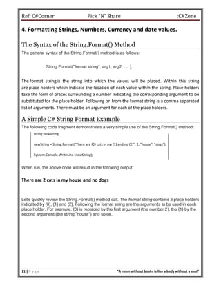 Ref: C#Corner Pick “N” Share :C#Zone
11 | P a g e “A room without books is like a body without a soul”
4. Formatting Strings, Numbers, Currency and date values.
The Syntax of the String.Format() Method
The general syntax of the String.Format() method is as follows:
String.Format("format string", arg1, arg2, .... );
The format string is the string into which the values will be placed. Within this string
are place holders which indicate the location of each value within the string. Place holders
take the form of braces surrounding a number indicating the corresponding argument to be
substituted for the place holder. Following on from the format string is a comma separated
list of arguments. There must be an argument for each of the place holders.
A Simple C# String Format Example
The following code fragment demonstrates a very simple use of the String.Format() method:
string newString;
newString = String.Format("There are {0} cats in my {1} and no {2}", 2, "house", "dogs");
System.Console.WriteLine (newString);
When run, the above code will result in the following output:
There are 2 cats in my house and no dogs
Let's quickly review the String.Format() method call. The format string contains 3 place holders
indicated by {0}, {1} and {2}. Following the format string are the arguments to be used in each
place holder. For example, {0} is replaced by the first argument (the number 2), the {1} by the
second argument (the string "house") and so on.
 
