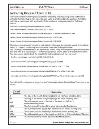 Ref: C#Corner Pick “N” Share :C#Zone
12 | P a g e “A room without books is like a body without a soul”
Formatting Dates and Times in C#
There are number of techniques available for extracting and displaying dates and times in
particular formats. Output may be configured using a small number of predefined formatting
methods or customized with an almost infinite number of variations using the ToString()
method.
The basic formatting methods operate as follows:
DateTime meetingAppt = new DateTime(2008, 9, 22, 14, 30, 0);
System.Console.WriteLine(meetingAppt.ToLongDateString()); // Monday, September 22, 2008
System.Console.WriteLine(meetingAppt.ToShortDateString()); // 9/22/2008
System.Console.WriteLine(meetingAppt.ToShortTimeString()); // 2:30 PM
If the above prepackaged formatting methods do not provide the required output, a formidable
variety of custom formats may be constructing using the ToString() method.
The ToString() method takes as an argument a format string which specifies precisely how the
date and time is to be displayed. The following example shows a few of this formats in action.
The subsequent table lists all the possible format variables which may be used:
DateTime meetingAppt = new DateTime(2008, 9, 22, 14, 30, 0);
System.Console.WriteLine(meetingAppt.ToString("MM/dd/yy")); // 09/22/08
System.Console.WriteLine(meetingAppt.ToString("MM - dd - yyyy")); // 09 - 22 - 2008
System.Console.WriteLine(meetingAppt.ToString("ddd dd MMM yyyy")); // Mon 22 Sep 2008
System.Console.WriteLine(meetingAppt.ToString("dddd dd MMMM yyyy")); // Monday September 22 2008
The full list of format patterns support by the ToString() method of the C# DateTime class is as
follows:
Format
Specifier
Description
d The day of the month. Single-digit days will not have a leading zero.
dd The day of the month. Single-digit days will have a leading zero.
ddd
The abbreviated name of the day of the week, as defined in
AbbreviatedDayNames.
dddd The full name of the day of the week, as defined in DayNames.
M The numeric month. Single-digit months will not have a leading zero.
MM The numeric month. Single-digit months will have a leading zero.
MMM The abbreviated name of the month, as defined in AbbreviatedMonthNames.
MMMM The full name of the month, as defined in MonthNames.
 