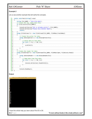 Ref: C#Corner Pick “N” Share :C#Zone
21 | P a g e “A room without books is like a body without a soul”
Example 2
Let us see another example that will clarify the concepts.
1. static void Main(string[] args)
2. {
3. string FILE_NAME = "Test_File.data";
4. // Create the new, empty data file.
5. if (File.Exists(FILE_NAME))
6. {
7. Console.WriteLine("{0} is already exists!", FILE_NAME);
8. Console.WriteLine("Please Give Another Name");
9. return;
10. }
11. using (FileStream fs = new FileStream(FILE_NAME, FileMode.CreateNew))
12. {
13. // Create the writer for data.
14. using (BinaryWriter w = new BinaryWriter(fs))
15. {
16. // Write data to Test.data.
17. for (int i = 0; i < 20; i++)
18. {
19. w.Write(i);
20. }
21. }
22. }
23. // Create the reader for data.
24. using (FileStream fs = new FileStream(FILE_NAME, FileMode.Open, FileAccess.Read))
25. {
26. using (BinaryReader r = new BinaryReader(fs))
27. {
28. // Read data from Test.data.
29. for (int i = 0; i < 20; i++)
30. {
31. Console.WriteLine(r.ReadInt32());
32. }
33. }
34.
35. Console.ReadKey();
36. }
Output
I hope this article help you learn about File I/O in C#.
 