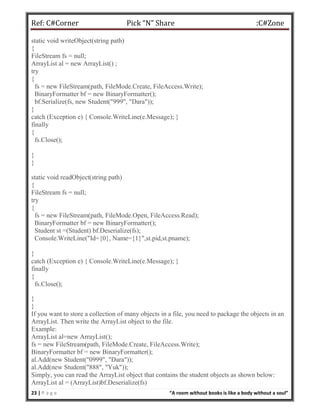 Ref: C#Corner Pick “N” Share :C#Zone
23 | P a g e “A room without books is like a body without a soul”
static void writeObject(string path)
{
FileStream fs = null;
ArrayList al = new ArrayList() ;
try
{
fs = new FileStream(path, FileMode.Create, FileAccess.Write);
BinaryFormatter bf = new BinaryFormatter();
bf.Serialize(fs, new Student("999", "Dara"));
}
catch (Exception e) { Console.WriteLine(e.Message); }
finally
{
fs.Close();
}
}
static void readObject(string path)
{
FileStream fs = null;
try
{
fs = new FileStream(path, FileMode.Open, FileAccess.Read);
BinaryFormatter bf = new BinaryFormatter();
Student st =(Student) bf.Deserialize(fs);
Console.WriteLine("Id={0}, Name={1}",st.pid,st.pname);
}
catch (Exception e) { Console.WriteLine(e.Message); }
finally
{
fs.Close();
}
}
If you want to store a collection of many objects in a file, you need to package the objects in an
ArrayList. Then write the ArrayList object to the file.
Example:
ArrayList al=new ArrayList();
fs = new FileStream(path, FileMode.Create, FileAccess.Write);
BinaryFormatter bf = new BinaryFormatter();
al.Add(new Student("0999", "Dara"));
al.Add(new Student("888", "Yuk"));
Simply, you can read the ArrayList object that contains the student objects as shown below:
ArrayList al = (ArrayList)bf.Deserialize(fs)
 