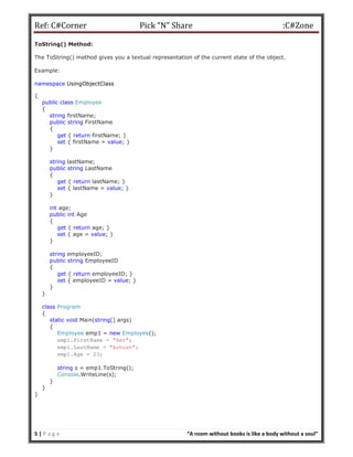 Ref: C#Corner Pick “N” Share :C#Zone
5 | P a g e “A room without books is like a body without a soul”
ToString() Method:
The ToString() method gives you a textual representation of the current state of the object.
Example:
namespace UsingObjectClass
{
public class Employee
{
string firstName;
public string FirstName
{
get { return firstName; }
set { firstName = value; }
}
string lastName;
public string LastName
{
get { return lastName; }
set { lastName = value; }
}
int age;
public int Age
{
get { return age; }
set { age = value; }
}
string employeeID;
public string EmployeeID
{
get { return employeeID; }
set { employeeID = value; }
}
}
class Program
{
static void Main(string[] args)
{
Employee emp1 = new Employee();
emp1.FirstName = "Amr";
emp1.LastName = "Ashush";
emp1.Age = 23;
string s = emp1.ToString();
Console.WriteLine(s);
}
}
}
 