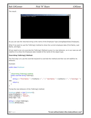 Ref: C#Corner Pick “N” Share :C#Zone
6 | P a g e “A room without books is like a body without a soul”
The result:
As you can see the returned string is the name of the Employee Type (UsingObjectClass.Employee).
What if we want to use the ToString() method to show the current employee data (First Name, Last
Name, and Age).
All we need to do is to override the ToString() Method to give it a new behavior, so in our case we will
redefine it to show the Employee data instead of the name of the object type.
Overriding ToString() Method:
The first step is to use the override keyword to override the method and then we will redefine its
behavior.
Example:
public class Employee
{
....
//Overriding ToString() method
public override string ToString()
{
string s = "First Name: " + firstName + " , " + " last Name: " + lastName + " , " +"and Age: " +
age;
return s;
}
}
Trying the new behavior of the ToString() method:
Employee emp1 = new Employee();
emp1.FirstName = "Amr";
emp1.LastName = "Ashush";
emp1.Age = 23;
string s = emp1.ToString();
Console.WriteLine(s);
 