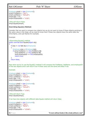 Ref: C#Corner Pick “N” Share :C#Zone
8 | P a g e “A room without books is like a body without a soul”
Employee emp4 = new Employee();
emp4.FirstName = "Amr";
emp4.LastName = "Ashush";
emp4.Age = 23;
emp4.EmployeeID = "123A";
//this will return False.
emp3.Equals(emp4);
Overriding Equals() Method:
Consider that we want to compare two objects but we do not want to know if these objects pointing to
the same value in the heap, all we need to know that if these two objects have the same data like
(First Name, and Last Name) for example.
Example:
//Overriding Equals() method
public override bool Equals(object obj)
{
if (obj != null && obj is Employee)
{
Employee emp = (Employee)obj;
if (emp.firstName == this.firstName &&
emp.lastName == this.lastName &&
emp.employeeID == this.employeeID)
return true;
}
return false;
}
Now when we try to use the Equals() method it will compare the firstName, lastName, and employeeID
of the two objects and it will return true if these value are the same and false if not.
Example:
Employee emp1 = new Employee();
emp1.FirstName = "Amr";
emp1.LastName = "Ashush";
emp1.Age = 23;
emp1.EmployeeID = "123A";
Employee emp2 = new Employee();
emp2.FirstName = "Amr";
emp2.LastName = "Ashush";
emp2.Age = 23;
emp2.EmployeeID = "123A";
//this will return True.
emp1.Equals(emp2);
If we have two objects with different data Equals method will return false.
Employee emp3 = new Employee();
emp3.FirstName = "Jack";
emp3.LastName = "Baher";
emp3.Age = 40;
emp3.EmployeeID = "1254B";
 