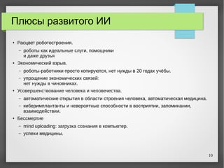 10
Плюсы развитого ИИ
● Расцвет роботостроения.
– роботы как идеальные слуги, помощники
и даже друзья
●
Экономический взрыв.
– роботы-работники просто копируются, нет нужды в 20 годах учёбы.
– упрощение экономических связей:
нет нужды в чиновниках.
● Усовершенствование человека и человечества.
– автоматические открытия в области строения человека, автоматическая медицина.
– киберимплантанты и невероятные способности в восприятии, запоминании,
взаимодействии.
●
Бессмертие
– mind uploading: загрузка сознания в компьютер.
– успехи медицины.
 