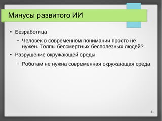 11
Минусы развитого ИИ
● Безработица
– Человек в современном понимании просто не
нужен. Толпы бессмертных бесполезных людей?
● Разрушение окружающей среды
– Роботам не нужна современная окружающая среда
 