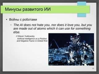 12
Минусы развитого ИИ
● Войны с роботами
– The AI does not hate you, nor does it love you, but you
are made out of atoms which it can use for something
else.
// Eliezer Yudkowsky,
Artificial Intelligence as a Positive
and Negative Factor in Global Risk
 