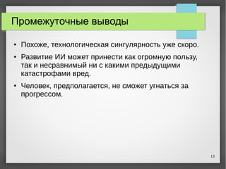 13
Промежуточные выводы
● Похоже, технологическая сингулярность уже скоро.
● Развитие ИИ может принести как огромную пользу,
так и несравнимый ни с какими предыдущими
катастрофами вред.
● Человек, предполагается, не сможет угнаться за
прогрессом.
 