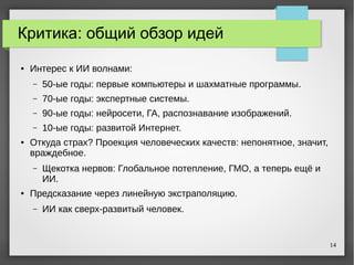 14
Критика: общий обзор идей
● Интерес к ИИ волнами:
– 50-ые годы: первые компьютеры и шахматные программы.
– 70-ые годы: экспертные системы.
– 90-ые годы: нейросети, ГА, распознавание изображений.
– 10-ые годы: развитой Интернет.
● Откуда страх? Проекция человеческих качеств: непонятное, значит,
враждебное.
– Щекотка нервов: Глобальное потепление, ГМО, а теперь ещё и
ИИ.
● Предсказание через линейную экстраполяцию.
– ИИ как сверх-развитый человек.
 