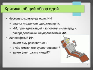15
Критика: общий обзор идей
● Несколько конкурирующих ИИ
– аналог «ядреного сдерживания».
– ИИ, принадлежащий «золотому миллиарду».
– распределённый, неуправляемый ИИ.
● Философский ИИ.
– зачем ему развиваться?
– в чём смысл его существования?
– зачем уничтожать людей?
 