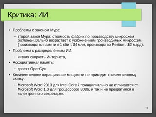 18
Критика: ИИ
● Проблемы с законом Мура:
– второй закон Мура: стоимость фабрик по производству микросхем
экспоненциально возрастает с усложнением производимых микросхем
(производство памяти в 1 кбит: $4 млн, производство Pentium: $2 млрд).
● Проблемы с распределённым ИИ:
– низкая скорость Интернета,
● Ассоциативная память:
– проект OpenCyc
●
Количественное наращивание мощности не приводит к качественному
скачку:
– Microsoft Word 2013 для Intel Core 7 принципиально не отличается от
Microsoft Word 1.0 для процессоров 8086, и так и не превратился в
«электронного секретаря».
 