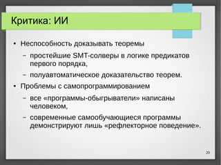 20
Критика: ИИ
● Неспособность доказывать теоремы
– простейшие SMT-солверы в логике предикатов
первого порядка,
– полуавтоматическое доказательство теорем.
● Проблемы с самопрограммированием
– все «программы-обыгрыватели» написаны
человеком,
– современные самообучающиеся программы
демонстрируют лишь «рефлекторное поведение».
 