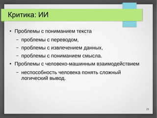 21
Критика: ИИ
● Проблемы с пониманием текста
– проблемы с переводом,
– проблемы с извлечением данных,
– проблемы с пониманием смысла.
● Проблемы с человеко-машинным взаимодействием
– неспособность человека понять сложный
логический вывод.
 