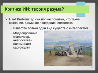 22
Критика ИИ: теория разума?
● Hard Problem: до сих пор не понятно, что такое
сознание, разумное поведение, интеллект.
– Известен только один вид существ с интеллектом.
– Моделирование
(например,
нейросетей)
напоминает
карго-культ.
 