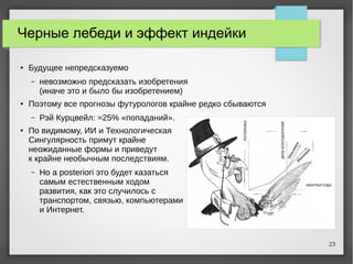 23
Черные лебеди и эффект индейки
● Будущее непредсказуемо
– невозможно предсказать изобретения
(иначе это и было бы изобретением)
● Поэтому все прогнозы футурологов крайне редко сбываются
– Рэй Курцвейл: ≈25% «попаданий».
● По видимому, ИИ и Технологическая
Сингулярность примут крайне
неожиданные формы и приведут
к крайне необычным последствиям.
– Но a posteriori это будет казаться
самым естественным ходом
развития, как это случилось с
транспортом, связью, компьютерами
и Интернет.
 