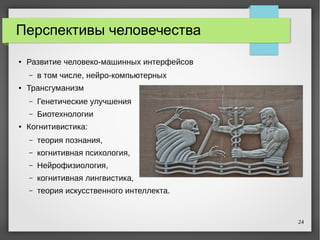 24
Перспективы человечества
● Развитие человеко-машинных интерфейсов
– в том числе, нейро-компьютерных
● Трансгуманизм
– Генетические улучшения
– Биотехнологии
● Когнитивистика:
– теория познания,
– когнитивная психология,
– Нейрофизиология,
– когнитивная лингвистика,
– теория искусственного интеллекта.
 