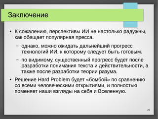 25
Заключение
● К сожалению, перспективы ИИ не настолько радужны,
как обещает популярная пресса.
– однако, можно ожидать дальнейший прогресс
технологий ИИ, к которому следует быть готовым.
– по видимому, существенный прогресс будет после
разработки понимания текста и действительности, а
также после разработки теории разума.
● Решение Hard Problem будет «бомбой» по сравнению
со всеми человеческими открытиями, и полностью
поменяет наши взгляды на себя и Вселенную.
 