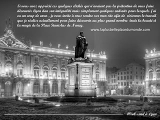 Si vous avez apprécié ces quelques clichés qui n’avaient pas la prétention de vous faire
découvrir Lyon dan son intégralité mais simplement quelques endroits pour lesquels j’ai
eu un coup de cœur , je vous invite à vous rendre sur mon site afin de visionner le travail
que je réalise actuellement pour faire découvrir au plus grand nombre toute la beauté et
la magie de la Place Stanislas de Nancy.
Week - end à Lyon
www.laplusbelleplacedumonde.com
 