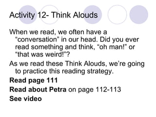 Activity 12- Think Alouds When we read, we often have a “conversation” in our head. Did you ever read something and think, “oh man!” or “that was weird!”?  As we read these Think Alouds, we’re going to practice this reading strategy.  Read page 111 Read about Petra  on page 112-113 See video   