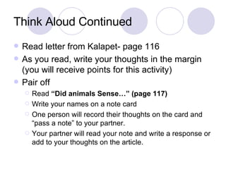 Think Aloud Continued Read letter from Kalapet- page 116 As you read, write your thoughts in the margin (you will receive points for this activity) Pair off Read  “Did animals Sense…” (page 117)  Write your names on a note card One person will record their thoughts on the card and “pass a note” to your partner. Your partner will read your note and write a response or add to your thoughts on the article.  